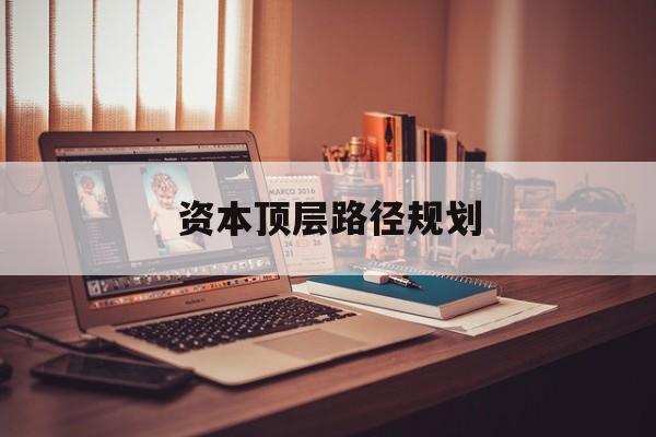 资本顶层路径规划(资本顶层设计与规划)莆田市 资本顶层路径规划(资本顶层设计与规划)莆田市